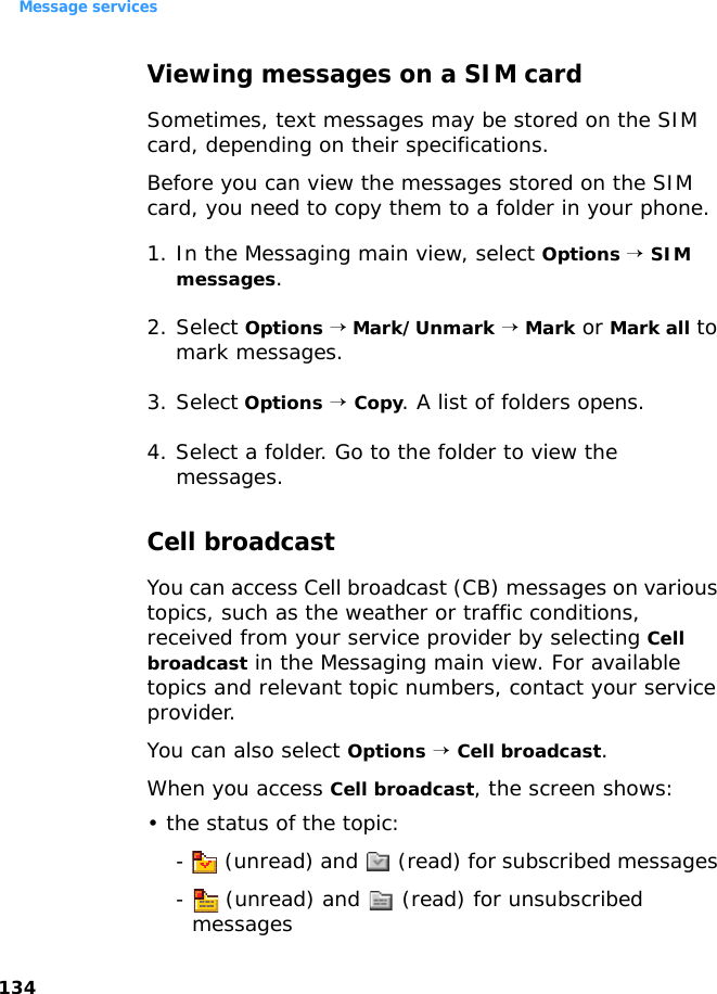 Message services134Viewing messages on a SIM card Sometimes, text messages may be stored on the SIM card, depending on their specifications.Before you can view the messages stored on the SIM card, you need to copy them to a folder in your phone.1. In the Messaging main view, select Options → SIM messages.2. Select Options → Mark/Unmark → Mark or Mark all to mark messages.3. Select Options → Copy. A list of folders opens.4. Select a folder. Go to the folder to view the messages.Cell broadcastYou can access Cell broadcast (CB) messages on various topics, such as the weather or traffic conditions, received from your service provider by selecting Cell broadcast in the Messaging main view. For available topics and relevant topic numbers, contact your service provider.You can also select Options → Cell broadcast.When you access Cell broadcast, the screen shows:• the status of the topic: -   (unread) and   (read) for subscribed messages -   (unread) and   (read) for unsubscribed messages