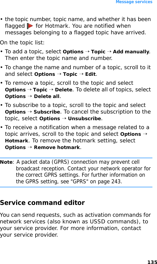 Message services135• the topic number, topic name, and whether it has been flagged   for Hotmark. You are notified when messages belonging to a flagged topic have arrived.On the topic list:• To add a topic, select Options → Topic → Add manually. Then enter the topic name and number.• To change the name and number of a topic, scroll to it and select Options → Topic → Edit.• To remove a topic, scroll to the topic and select Options → Topic → Delete. To delete all of topics, select Options → Delete all.• To subscribe to a topic, scroll to the topic and select Options → Subscribe. To cancel the subscription to the topic, select Options → Unsubscribe.• To receive a notification when a message related to a topic arrives, scroll to the topic and select Options → Hotmark. To remove the hotmark setting, select Options → Remove hotmark.Note: A packet data (GPRS) connection may prevent cell broadcast reception. Contact your network operator for the correct GPRS settings. For further information on the GPRS setting, see &quot;GPRS&quot; on page 243.Service command editorYou can send requests, such as activation commands for network services (also known as USSD commands), to your service provider. For more information, contact your service provider. 