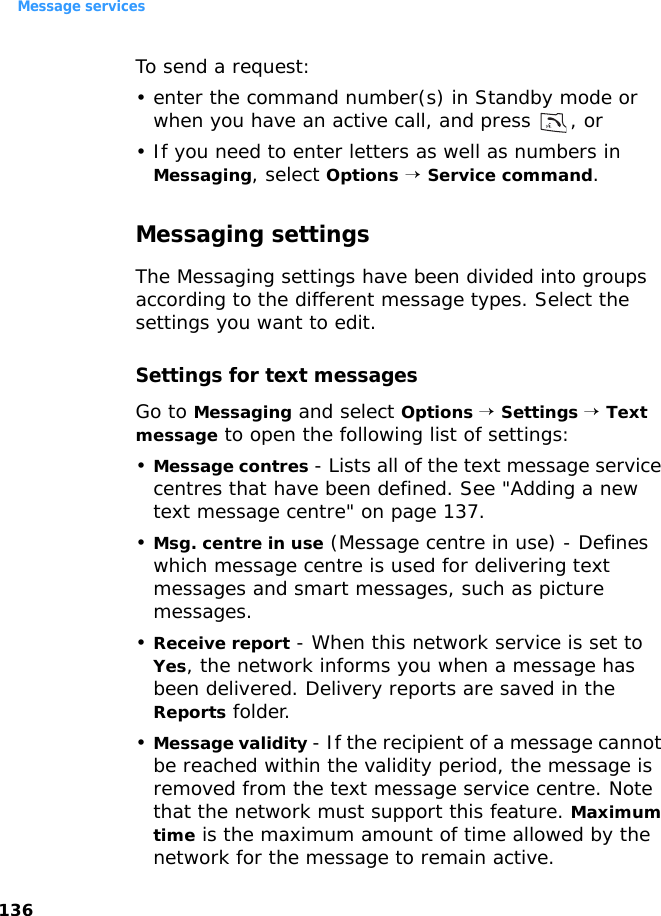 Message services136To send a request:• enter the command number(s) in Standby mode or when you have an active call, and press  , or• If you need to enter letters as well as numbers in Messaging, select Options → Service command.Messaging settingsThe Messaging settings have been divided into groups according to the different message types. Select the settings you want to edit.Settings for text messagesGo to Messaging and select Options → Settings → Text message to open the following list of settings:•Message contres - Lists all of the text message service centres that have been defined. See &quot;Adding a new text message centre&quot; on page 137.•Msg. centre in use (Message centre in use) - Defines which message centre is used for delivering text messages and smart messages, such as picture messages.•Receive report - When this network service is set to Yes, the network informs you when a message has been delivered. Delivery reports are saved in the Reports folder.•Message validity - If the recipient of a message cannot be reached within the validity period, the message is removed from the text message service centre. Note that the network must support this feature. Maximum time is the maximum amount of time allowed by the network for the message to remain active.