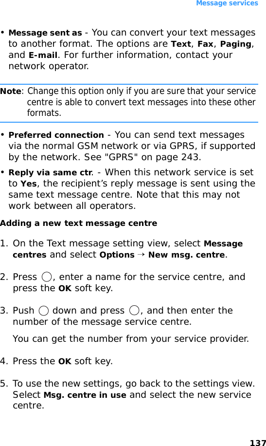 Message services137•Message sent as - You can convert your text messages to another format. The options are Text, Fax, Paging, and E-mail. For further information, contact your network operator.Note: Change this option only if you are sure that your service centre is able to convert text messages into these other formats.•Preferred connection - You can send text messages via the normal GSM network or via GPRS, if supported by the network. See &quot;GPRS&quot; on page 243.•Reply via same ctr. - When this network service is set to Yes, the recipient’s reply message is sent using the same text message centre. Note that this may not work between all operators.Adding a new text message centre1. On the Text message setting view, select Message centres and select Options → New msg. centre.2. Press  , enter a name for the service centre, and press the OK soft key.3. Push   down and press  , and then enter the number of the message service centre.You can get the number from your service provider.4. Press the OK soft key. 5. To use the new settings, go back to the settings view. Select Msg. centre in use and select the new service centre.