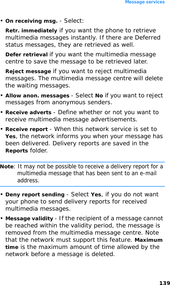 Message services139•On receiving msg. - Select:Retr. immediately if you want the phone to retrieve multimedia messages instantly. If there are Deferred status messages, they are retrieved as well.Defer retrieval if you want the multimedia message centre to save the message to be retrieved later.Reject message if you want to reject multimedia messages. The multimedia message centre will delete the waiting messages.•Allow anon. messages - Select No if you want to reject messages from anonymous senders.•Receive adverts - Define whether or not you want to receive multimedia message advertisements.•Receive report - When this network service is set to Yes, the network informs you when your message has been delivered. Delivery reports are saved in the Reports folder.Note: It may not be possible to receive a delivery report for a multimedia message that has been sent to an e-mail address.•Deny report sending - Select Yes, if you do not want your phone to send delivery reports for received multimedia messages.•Message validity - If the recipient of a message cannot be reached within the validity period, the message is removed from the multimedia message centre. Note that the network must support this feature. Maximum time is the maximum amount of time allowed by the network before a message is deleted.