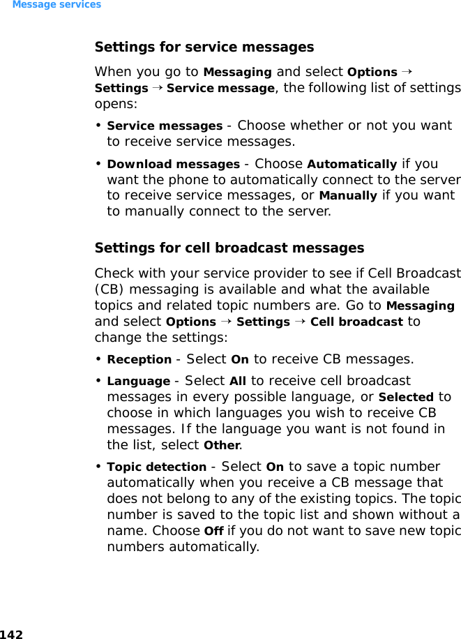 Message services142Settings for service messagesWhen you go to Messaging and select Options → Settings → Service message, the following list of settings opens:•Service messages - Choose whether or not you want to receive service messages.•Download messages - Choose Automatically if you want the phone to automatically connect to the server to receive service messages, or Manually if you want to manually connect to the server. Settings for cell broadcast messagesCheck with your service provider to see if Cell Broadcast (CB) messaging is available and what the available topics and related topic numbers are. Go to Messaging and select Options → Settings → Cell broadcast to change the settings:•Reception - Select On to receive CB messages.•Language - Select All to receive cell broadcast messages in every possible language, or Selected to choose in which languages you wish to receive CB messages. If the language you want is not found in the list, select Other.•Topic detection - Select On to save a topic number automatically when you receive a CB message that does not belong to any of the existing topics. The topic number is saved to the topic list and shown without a name. Choose Off if you do not want to save new topic numbers automatically.