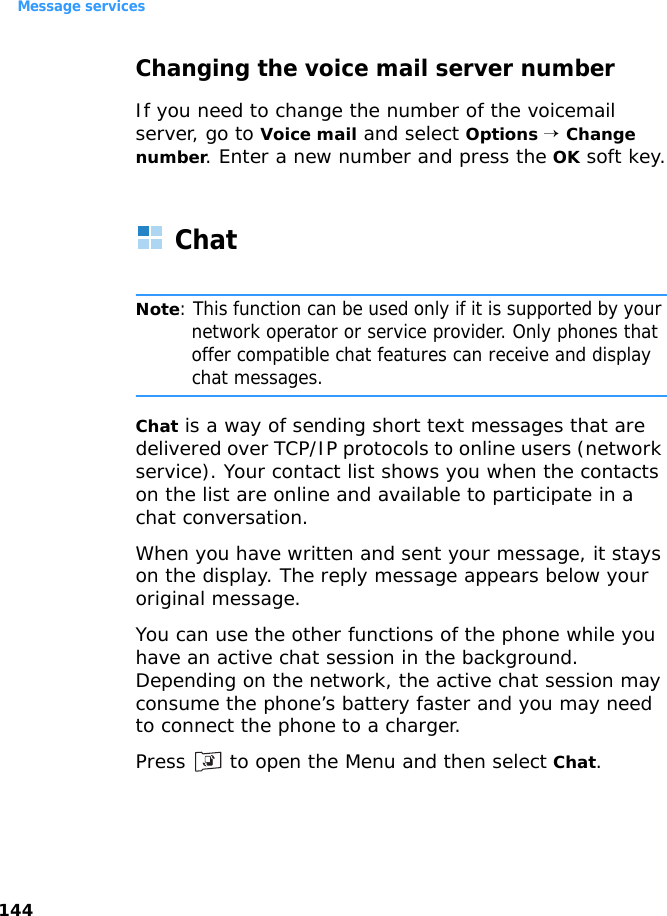Message services144Changing the voice mail server numberIf you need to change the number of the voicemail server, go to Voice mail and select Options → Change number. Enter a new number and press the OK soft key.ChatNote: This function can be used only if it is supported by your network operator or service provider. Only phones that offer compatible chat features can receive and display chat messages.Chat is a way of sending short text messages that are delivered over TCP/IP protocols to online users (network service). Your contact list shows you when the contacts on the list are online and available to participate in a chat conversation.When you have written and sent your message, it stays on the display. The reply message appears below your original message.You can use the other functions of the phone while you have an active chat session in the background. Depending on the network, the active chat session may consume the phone’s battery faster and you may need to connect the phone to a charger.Press   to open the Menu and then select Chat.