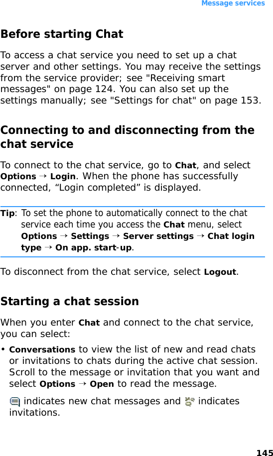 Message services145Before starting ChatTo access a chat service you need to set up a chat server and other settings. You may receive the settings from the service provider; see &quot;Receiving smart messages&quot; on page 124. You can also set up the settings manually; see &quot;Settings for chat&quot; on page 153.Connecting to and disconnecting from the chat serviceTo connect to the chat service, go to Chat, and select Options → Login. When the phone has successfully connected, “Login completed” is displayed.Tip: To set the phone to automatically connect to the chat service each time you access the Chat menu, select Options → Settings → Server settings → Chat login type → On app. start-up.To disconnect from the chat service, select Logout.Starting a chat sessionWhen you enter Chat and connect to the chat service, you can select:•Conversations to view the list of new and read chats or invitations to chats during the active chat session. Scroll to the message or invitation that you want and select Options → Open to read the message. indicates new chat messages and   indicates invitations.