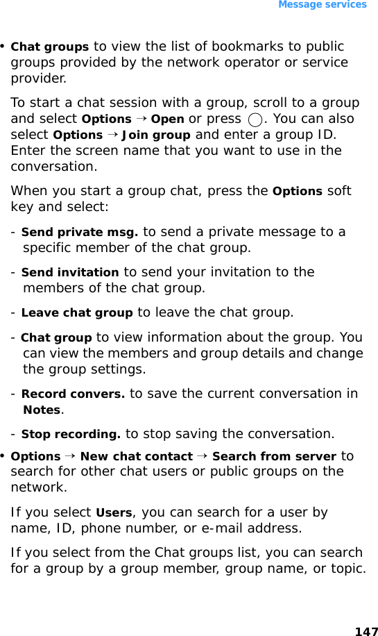 Message services147•Chat groups to view the list of bookmarks to public groups provided by the network operator or service provider. To start a chat session with a group, scroll to a group and select Options → Open or press  . You can also select Options → Join group and enter a group ID. Enter the screen name that you want to use in the conversation.When you start a group chat, press the Options soft key and select:- Send private msg. to send a private message to a specific member of the chat group.- Send invitation to send your invitation to the members of the chat group.- Leave chat group to leave the chat group.- Chat group to view information about the group. You can view the members and group details and change the group settings.- Record convers. to save the current conversation in Notes.- Stop recording. to stop saving the conversation.•Options → New chat contact → Search from server to search for other chat users or public groups on the network.If you select Users, you can search for a user by name, ID, phone number, or e-mail address.If you select from the Chat groups list, you can search for a group by a group member, group name, or topic.