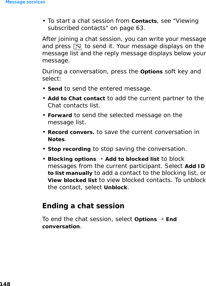 Message services148• To start a chat session from Contacts, see &quot;Viewing subscribed contacts&quot; on page 63.After joining a chat session, you can write your message and press   to send it. Your message displays on the message list and the reply message displays below your message. During a conversation, press the Options soft key and select:•Send to send the entered message.•Add to Chat contact to add the current partner to the Chat contacts list.•Forward to send the selected message on the message list.•Record convers. to save the current conversation in Notes.•Stop recording to stop saving the conversation.•Blocking options → Add to blocked list to block messages from the current participant. Select Add ID to list manually to add a contact to the blocking list, or View blocked list to view blocked contacts. To unblock the contact, select Unblock.Ending a chat sessionTo end the chat session, select Options → End conversation.