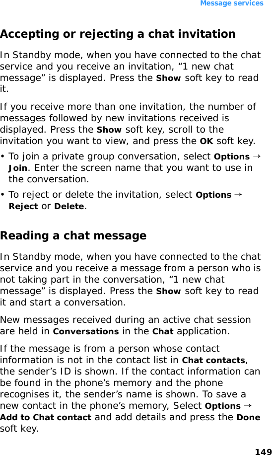 Message services149Accepting or rejecting a chat invitationIn Standby mode, when you have connected to the chat service and you receive an invitation, “1 new chat message” is displayed. Press the Show soft key to read it.If you receive more than one invitation, the number of messages followed by new invitations received is displayed. Press the Show soft key, scroll to the invitation you want to view, and press the OK soft key.• To join a private group conversation, select Options → Join. Enter the screen name that you want to use in the conversation.• To reject or delete the invitation, select Options → Reject or Delete.Reading a chat messageIn Standby mode, when you have connected to the chat service and you receive a message from a person who is not taking part in the conversation, “1 new chat message” is displayed. Press the Show soft key to read it and start a conversation.New messages received during an active chat session are held in Conversations in the Chat application. If the message is from a person whose contact information is not in the contact list in Chat contacts, the sender’s ID is shown. If the contact information can be found in the phone’s memory and the phone recognises it, the sender’s name is shown. To save a new contact in the phone’s memory, Select Options → Add to Chat contact and add details and press the Done soft key.