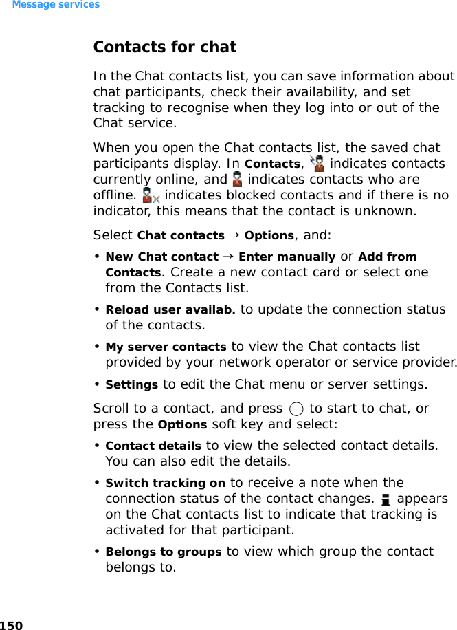 Message services150Contacts for chatIn the Chat contacts list, you can save information about chat participants, check their availability, and set tracking to recognise when they log into or out of the Chat service. When you open the Chat contacts list, the saved chat participants display. In Contacts,   indicates contacts currently online, and   indicates contacts who are offline.   indicates blocked contacts and if there is no indicator, this means that the contact is unknown.Select Chat contacts → Options, and:•New Chat contact → Enter manually or Add from Contacts. Create a new contact card or select one from the Contacts list.•Reload user availab. to update the connection status of the contacts.•My server contacts to view the Chat contacts list provided by your network operator or service provider.•Settings to edit the Chat menu or server settings.Scroll to a contact, and press   to start to chat, or press the Options soft key and select:•Contact details to view the selected contact details. You can also edit the details.•Switch tracking on to receive a note when the connection status of the contact changes.   appears on the Chat contacts list to indicate that tracking is activated for that participant.•Belongs to groups to view which group the contact belongs to.
