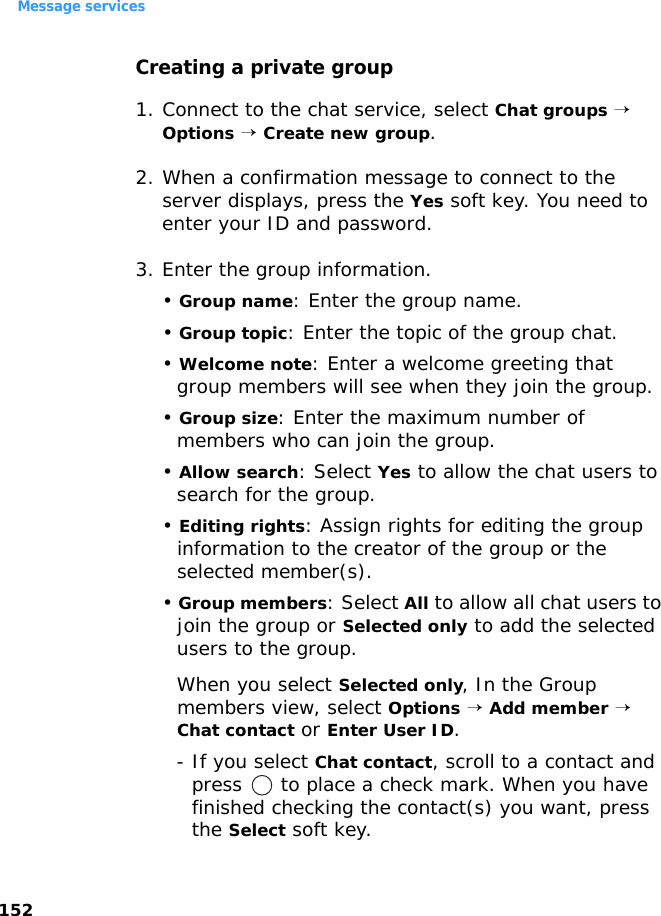 Message services152Creating a private group1. Connect to the chat service, select Chat groups → Options → Create new group.2. When a confirmation message to connect to the server displays, press the Yes soft key. You need to enter your ID and password.3. Enter the group information.• Group name: Enter the group name.• Group topic: Enter the topic of the group chat.• Welcome note: Enter a welcome greeting that group members will see when they join the group.• Group size: Enter the maximum number of members who can join the group.• Allow search: Select Yes to allow the chat users to search for the group.• Editing rights: Assign rights for editing the group information to the creator of the group or the selected member(s).• Group members: Select All to allow all chat users to join the group or Selected only to add the selected users to the group.When you select Selected only, In the Group members view, select Options → Add member → Chat contact or Enter User ID.- If you select Chat contact, scroll to a contact and press   to place a check mark. When you have finished checking the contact(s) you want, press the Select soft key.