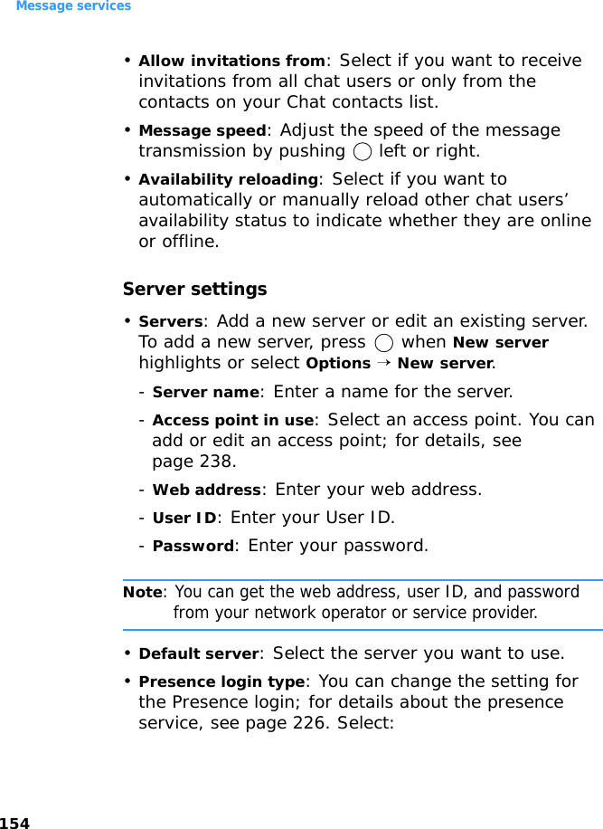 Message services154•Allow invitations from: Select if you want to receive invitations from all chat users or only from the contacts on your Chat contacts list.•Message speed: Adjust the speed of the message transmission by pushing   left or right.•Availability reloading: Select if you want to automatically or manually reload other chat users’ availability status to indicate whether they are online or offline.Server settings•Servers: Add a new server or edit an existing server. To add a new server, press   when New server highlights or select Options → New server.- Server name: Enter a name for the server.- Access point in use: Select an access point. You can add or edit an access point; for details, see page 238.- Web address: Enter your web address.- User ID: Enter your User ID.- Password: Enter your password.Note: You can get the web address, user ID, and password from your network operator or service provider.•Default server: Select the server you want to use.•Presence login type: You can change the setting for the Presence login; for details about the presence service, see page 226. Select: