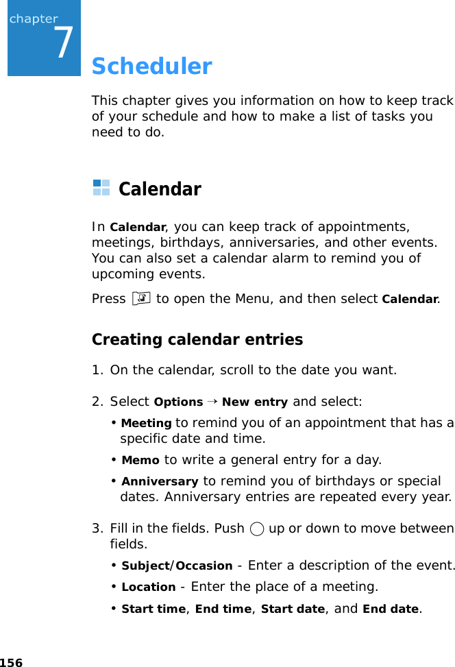1567SchedulerThis chapter gives you information on how to keep track of your schedule and how to make a list of tasks you need to do.CalendarIn Calendar, you can keep track of appointments, meetings, birthdays, anniversaries, and other events. You can also set a calendar alarm to remind you of upcoming events.Press   to open the Menu, and then select Calendar.Creating calendar entries1. On the calendar, scroll to the date you want.2. Select Options → New entry and select:• Meeting to remind you of an appointment that has a specific date and time.• Memo to write a general entry for a day.• Anniversary to remind you of birthdays or special dates. Anniversary entries are repeated every year.3. Fill in the fields. Push   up or down to move between fields.• Subject/Occasion - Enter a description of the event.• Location - Enter the place of a meeting.• Start time, End time, Start date, and End date.