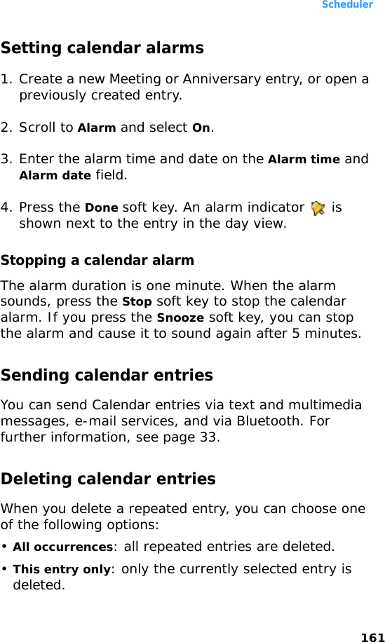 Scheduler161Setting calendar alarms1. Create a new Meeting or Anniversary entry, or open a previously created entry.2. Scroll to Alarm and select On.3. Enter the alarm time and date on the Alarm time and Alarm date field.4. Press the Done soft key. An alarm indicator   is shown next to the entry in the day view.Stopping a calendar alarmThe alarm duration is one minute. When the alarm sounds, press the Stop soft key to stop the calendar alarm. If you press the Snooze soft key, you can stop the alarm and cause it to sound again after 5 minutes.Sending calendar entriesYou can send Calendar entries via text and multimedia messages, e-mail services, and via Bluetooth. For further information, see page 33.Deleting calendar entriesWhen you delete a repeated entry, you can choose one of the following options: •All occurrences: all repeated entries are deleted.•This entry only: only the currently selected entry is deleted.