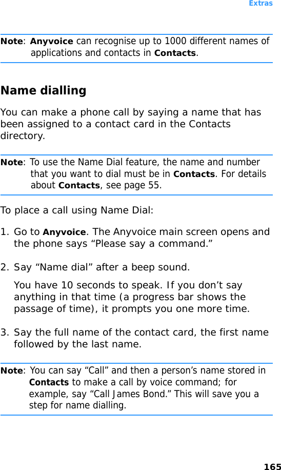 Extras165Note: Anyvoice can recognise up to 1000 different names of applications and contacts in Contacts.Name diallingYou can make a phone call by saying a name that has been assigned to a contact card in the Contacts directory.Note: To use the Name Dial feature, the name and number that you want to dial must be in Contacts. For details about Contacts, see page 55.To place a call using Name Dial:1. Go to Anyvoice. The Anyvoice main screen opens and the phone says “Please say a command.” 2. Say “Name dial” after a beep sound.You have 10 seconds to speak. If you don’t say anything in that time (a progress bar shows the passage of time), it prompts you one more time.3. Say the full name of the contact card, the first name followed by the last name.Note: You can say “Call” and then a person’s name stored in Contacts to make a call by voice command; for example, say “Call James Bond.” This will save you a step for name dialling.