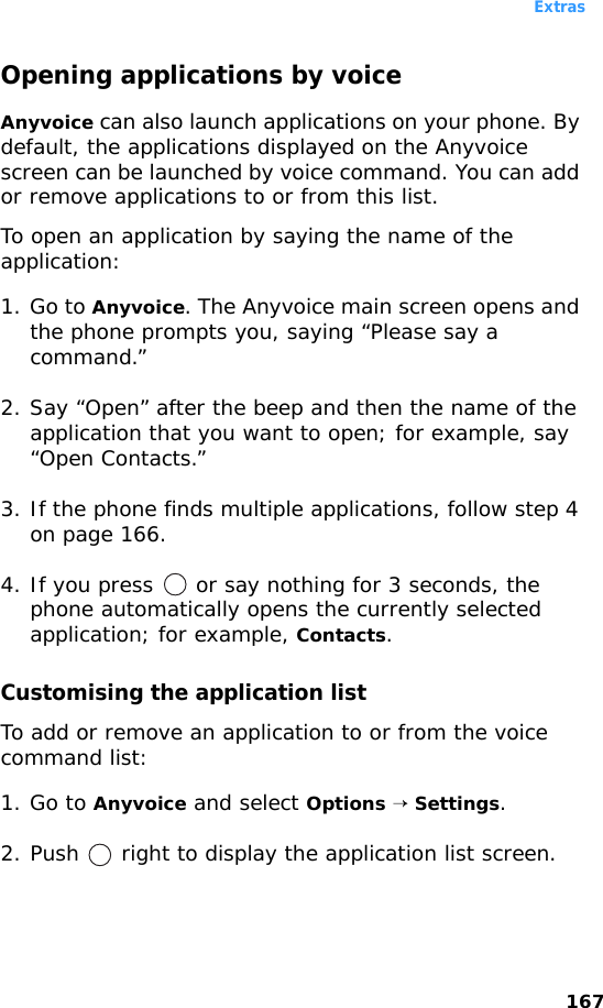 Extras167Opening applications by voiceAnyvoice can also launch applications on your phone. By default, the applications displayed on the Anyvoice screen can be launched by voice command. You can add or remove applications to or from this list.To open an application by saying the name of the application:1. Go to Anyvoice. The Anyvoice main screen opens and the phone prompts you, saying “Please say a command.”2. Say “Open” after the beep and then the name of the application that you want to open; for example, say “Open Contacts.”3. If the phone finds multiple applications, follow step 4 on page 166.4. If you press   or say nothing for 3 seconds, the phone automatically opens the currently selected application; for example, Contacts.Customising the application listTo add or remove an application to or from the voice command list:1. Go to Anyvoice and select Options → Settings.2. Push   right to display the application list screen.