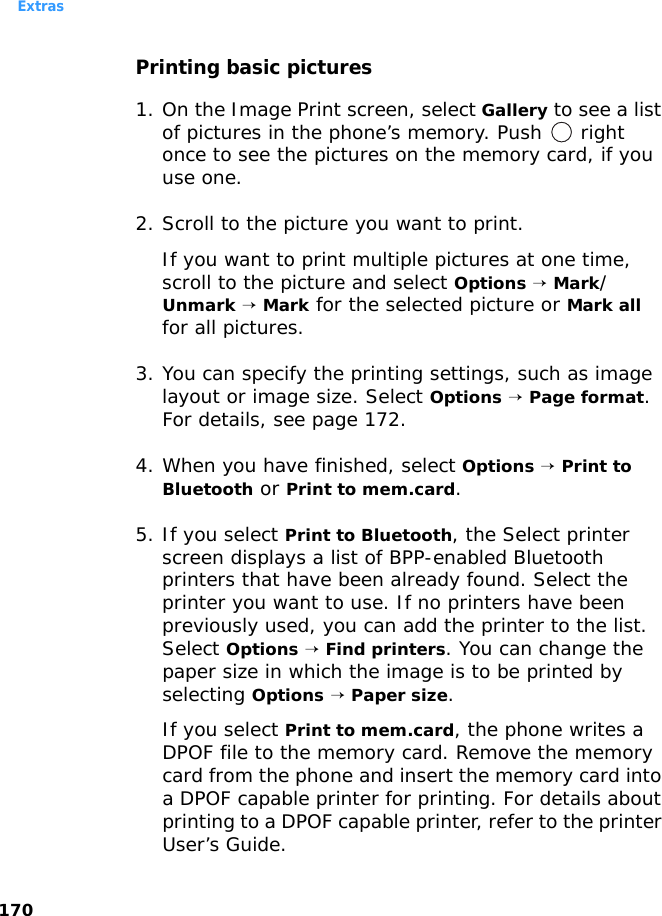 Extras170Printing basic pictures1. On the Image Print screen, select Gallery to see a list of pictures in the phone’s memory. Push   right once to see the pictures on the memory card, if you use one.2. Scroll to the picture you want to print. If you want to print multiple pictures at one time, scroll to the picture and select Options → Mark/Unmark → Mark for the selected picture or Mark all for all pictures.3. You can specify the printing settings, such as image layout or image size. Select Options → Page format. For details, see page 172.4. When you have finished, select Options → Print to Bluetooth or Print to mem.card. 5. If you select Print to Bluetooth, the Select printer screen displays a list of BPP-enabled Bluetooth printers that have been already found. Select the printer you want to use. If no printers have been previously used, you can add the printer to the list. Select Options → Find printers. You can change the paper size in which the image is to be printed by selecting Options → Paper size.If you select Print to mem.card, the phone writes a DPOF file to the memory card. Remove the memory card from the phone and insert the memory card into a DPOF capable printer for printing. For details about printing to a DPOF capable printer, refer to the printer User’s Guide.