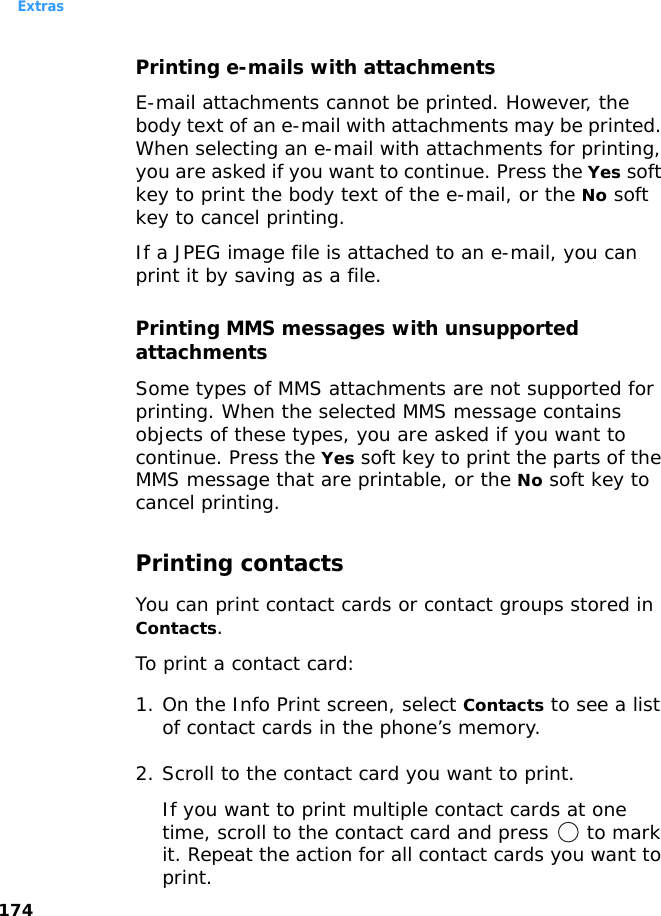 Extras174Printing e-mails with attachmentsE-mail attachments cannot be printed. However, the body text of an e-mail with attachments may be printed. When selecting an e-mail with attachments for printing, you are asked if you want to continue. Press the Yes soft key to print the body text of the e-mail, or the No soft key to cancel printing. If a JPEG image file is attached to an e-mail, you can print it by saving as a file.Printing MMS messages with unsupported attachmentsSome types of MMS attachments are not supported for printing. When the selected MMS message contains objects of these types, you are asked if you want to continue. Press the Yes soft key to print the parts of the MMS message that are printable, or the No soft key to cancel printing.Printing contactsYou can print contact cards or contact groups stored in Contacts.To print a contact card:1. On the Info Print screen, select Contacts to see a list of contact cards in the phone’s memory.2. Scroll to the contact card you want to print. If you want to print multiple contact cards at one time, scroll to the contact card and press   to mark it. Repeat the action for all contact cards you want to print.