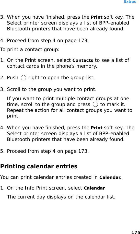 Extras1753. When you have finished, press the Print soft key. The Select printer screen displays a list of BPP-enabled Bluetooth printers that have been already found.4. Proceed from step 4 on page 173.To print a contact group:1. On the Print screen, select Contacts to see a list of contact cards in the phone’s memory.2. Push   right to open the group list.3. Scroll to the group you want to print.If you want to print multiple contact groups at one time, scroll to the group and press   to mark it. Repeat the action for all contact groups you want to print.4. When you have finished, press the Print soft key. The Select printer screen displays a list of BPP-enabled Bluetooth printers that have been already found.5. Proceed from step 4 on page 173.Printing calendar entriesYou can print calendar entries created in Calendar.1. On the Info Print screen, select Calendar.The current day displays on the calendar list.