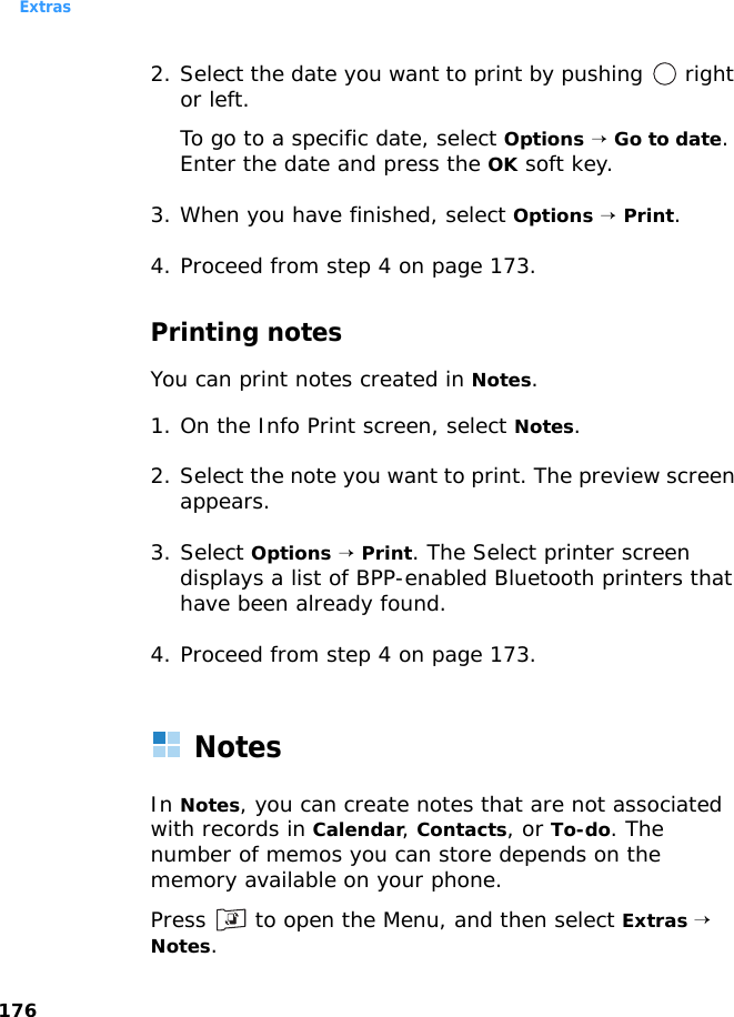 Extras1762. Select the date you want to print by pushing   right or left.To go to a specific date, select Options → Go to date. Enter the date and press the OK soft key.3. When you have finished, select Options → Print.4. Proceed from step 4 on page 173.Printing notesYou can print notes created in Notes.1. On the Info Print screen, select Notes.2. Select the note you want to print. The preview screen appears.3. Select Options → Print. The Select printer screen displays a list of BPP-enabled Bluetooth printers that have been already found.4. Proceed from step 4 on page 173.NotesIn Notes, you can create notes that are not associated with records in Calendar, Contacts, or To-do. The number of memos you can store depends on the memory available on your phone.Press   to open the Menu, and then select Extras → Notes.