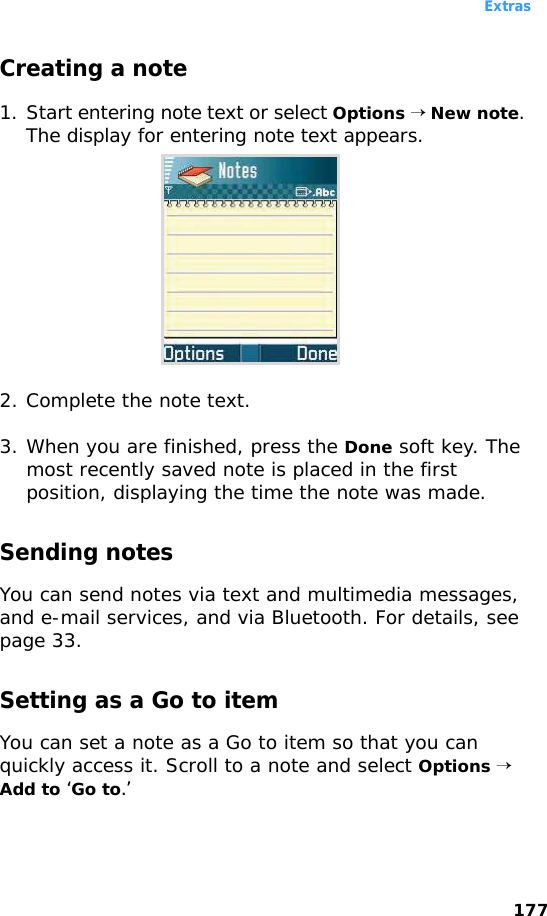 Extras177Creating a note1. Start entering note text or select Options → New note. The display for entering note text appears.2. Complete the note text.3. When you are finished, press the Done soft key. The most recently saved note is placed in the first position, displaying the time the note was made.Sending notesYou can send notes via text and multimedia messages, and e-mail services, and via Bluetooth. For details, see page 33.Setting as a Go to itemYou can set a note as a Go to item so that you can quickly access it. Scroll to a note and select Options → Add to ‘Go to.’