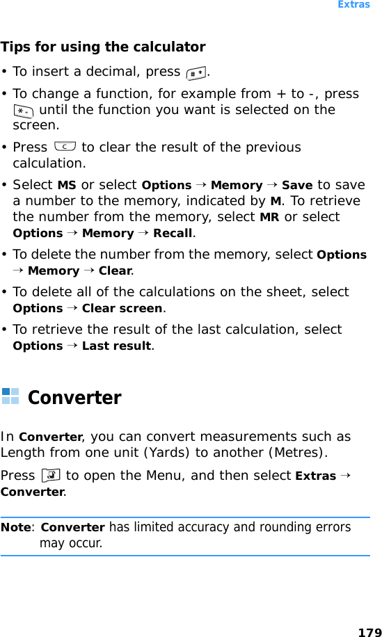 Extras179Tips for using the calculator• To insert a decimal, press  .• To change a function, for example from + to -, press  until the function you want is selected on the screen.• Press   to clear the result of the previous calculation.• Select MS or select Options → Memory → Save to save a number to the memory, indicated by M. To retrieve the number from the memory, select MR or select Options → Memory → Recall.• To delete the number from the memory, select Options → Memory → Clear.• To delete all of the calculations on the sheet, select Options → Clear screen.• To retrieve the result of the last calculation, select Options → Last result.ConverterIn Converter, you can convert measurements such as Length from one unit (Yards) to another (Metres).Press   to open the Menu, and then select Extras → Converter.Note: Converter has limited accuracy and rounding errors may occur.