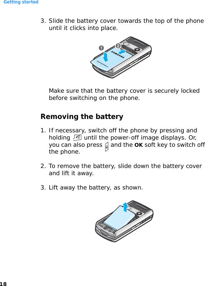 Getting started183. Slide the battery cover towards the top of the phone until it clicks into place.Make sure that the battery cover is securely locked before switching on the phone.Removing the battery1. If necessary, switch off the phone by pressing and holding   until the power-off image displays. Or, you can also press   and the OK soft key to switch off the phone.2. To remove the battery, slide down the battery cover and lift it away.3. Lift away the battery, as shown.