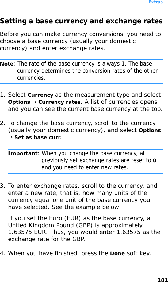 Extras181Setting a base currency and exchange ratesBefore you can make currency conversions, you need to choose a base currency (usually your domestic currency) and enter exchange rates.Note: The rate of the base currency is always 1. The base currency determines the conversion rates of the other currencies.1. Select Currency as the measurement type and select Options → Currency rates. A list of currencies opens and you can see the current base currency at the top.2. To change the base currency, scroll to the currency (usually your domestic currency), and select Options → Set as base curr.Important: When you change the base currency, all previously set exchange rates are reset to 0 and you need to enter new rates.3. To enter exchange rates, scroll to the currency, and enter a new rate, that is, how many units of the currency equal one unit of the base currency you have selected. See the example below:If you set the Euro (EUR) as the base currency, a United Kingdom Pound (GBP) is approximately 1.63575 EUR. Thus, you would enter 1.63575 as the exchange rate for the GBP.4. When you have finished, press the Done soft key.
