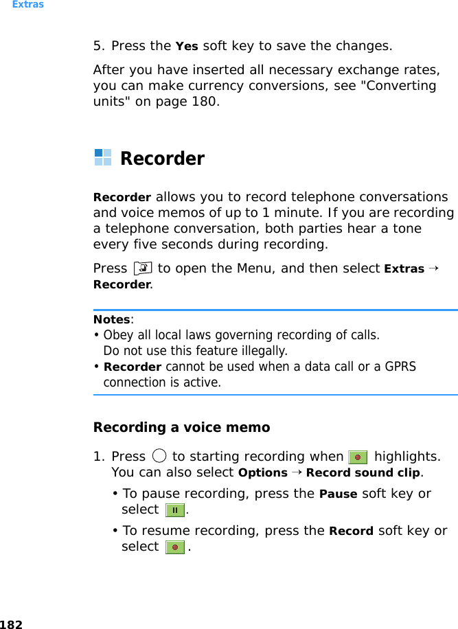 Extras1825. Press the Yes soft key to save the changes.After you have inserted all necessary exchange rates, you can make currency conversions, see &quot;Converting units&quot; on page 180.RecorderRecorder allows you to record telephone conversations and voice memos of up to 1 minute. If you are recording a telephone conversation, both parties hear a tone every five seconds during recording.Press   to open the Menu, and then select Extras → Recorder.Notes: • Obey all local laws governing recording of calls.Do not use this feature illegally.• Recorder cannot be used when a data call or a GPRS connection is active.Recording a voice memo1. Press   to starting recording when   highlights. You can also select Options → Record sound clip. • To pause recording, press the Pause soft key or select .• To resume recording, press the Record soft key or select .
