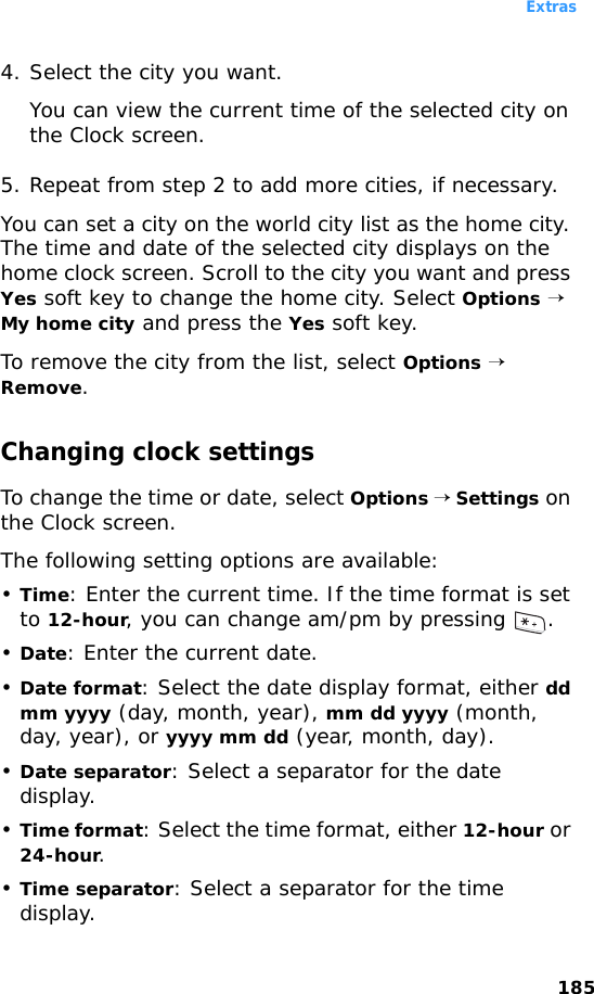 Extras1854. Select the city you want.You can view the current time of the selected city on the Clock screen.5. Repeat from step 2 to add more cities, if necessary.You can set a city on the world city list as the home city. The time and date of the selected city displays on the home clock screen. Scroll to the city you want and press Yes soft key to change the home city. Select Options → My home city and press the Yes soft key.To remove the city from the list, select Options → Remove.Changing clock settingsTo change the time or date, select Options → Settings on the Clock screen.The following setting options are available:•Time: Enter the current time. If the time format is set to 12-hour, you can change am/pm by pressing  .•Date: Enter the current date.•Date format: Select the date display format, either dd mm yyyy (day, month, year), mm dd yyyy (month, day, year), or yyyy mm dd (year, month, day).•Date separator: Select a separator for the date display.•Time format: Select the time format, either 12-hour or 24-hour.•Time separator: Select a separator for the time display.