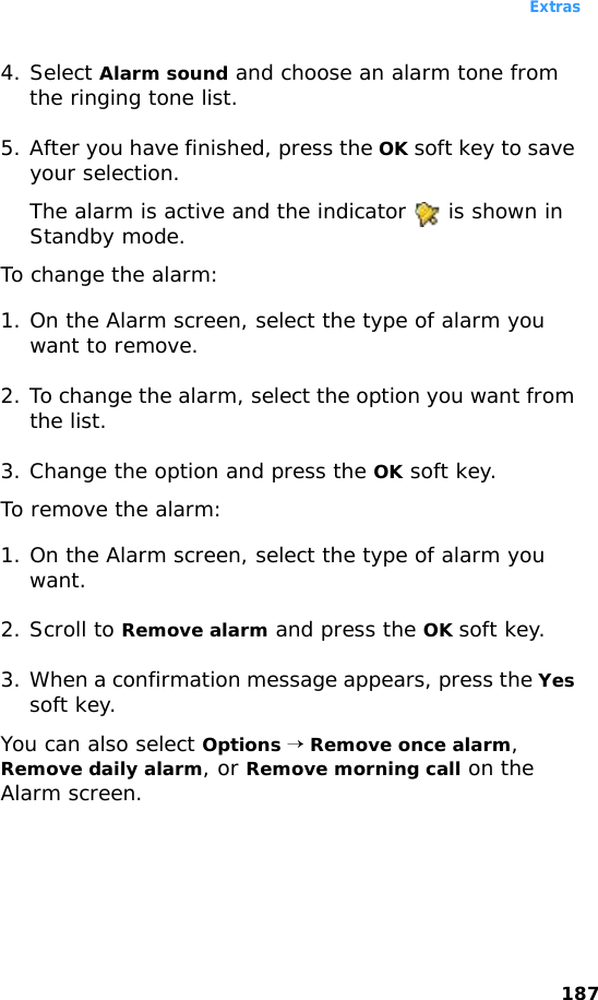 Extras1874. Select Alarm sound and choose an alarm tone from the ringing tone list.5. After you have finished, press the OK soft key to save your selection.The alarm is active and the indicator   is shown in Standby mode.To change the alarm:1. On the Alarm screen, select the type of alarm you want to remove. 2. To change the alarm, select the option you want from the list. 3. Change the option and press the OK soft key.To remove the alarm:1. On the Alarm screen, select the type of alarm you want. 2. Scroll to Remove alarm and press the OK soft key.3. When a confirmation message appears, press the Yes soft key. You can also select Options → Remove once alarm, Remove daily alarm, or Remove morning call on the Alarm screen.