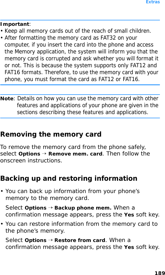 Extras189Important: • Keep all memory cards out of the reach of small children.• After formatting the memory card as FAT32 on your computer, if you insert the card into the phone and access the Memory application, the system will inform you that the memory card is corrupted and ask whether you will format it or not. This is because the system supports only FAT12 and FAT16 formats. Therefore, to use the memory card with your phone, you must format the card as FAT12 or FAT16.Note: Details on how you can use the memory card with other features and applications of your phone are given in the sections describing these features and applications.Removing the memory cardTo remove the memory card from the phone safely, select Options → Remove mem. card. Then follow the onscreen instructions.Backing up and restoring information• You can back up information from your phone’s memory to the memory card.Select Options → Backup phone mem. When a confirmation message appears, press the Yes soft key.• You can restore information from the memory card to the phone’s memory.Select Options → Restore from card. When a confirmation message appears, press the Yes soft key.