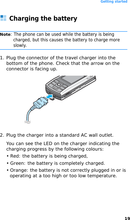 Getting started19Charging the batteryNote: The phone can be used while the battery is being charged, but this causes the battery to charge more slowly.1. Plug the connector of the travel charger into the bottom of the phone. Check that the arrow on the connector is facing up.2. Plug the charger into a standard AC wall outlet. You can see the LED on the charger indicating the charging progress by the following colours:• Red: the battery is being charged,• Green: the battery is completely charged.• Orange: the battery is not correctly plugged in or is operating at a too high or too low temperature.