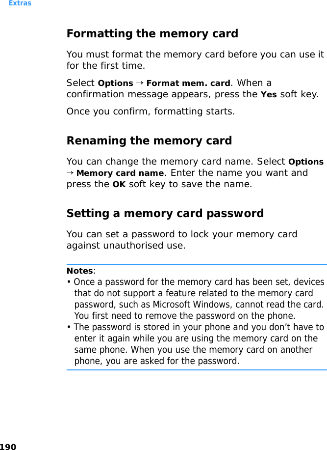 Extras190Formatting the memory cardYou must format the memory card before you can use it for the first time.Select Options → Format mem. card. When a confirmation message appears, press the Yes soft key.Once you confirm, formatting starts.Renaming the memory cardYou can change the memory card name. Select Options → Memory card name. Enter the name you want and press the OK soft key to save the name.Setting a memory card passwordYou can set a password to lock your memory card against unauthorised use.Notes: • Once a password for the memory card has been set, devices that do not support a feature related to the memory card password, such as Microsoft Windows, cannot read the card. You first need to remove the password on the phone. • The password is stored in your phone and you don’t have to enter it again while you are using the memory card on the same phone. When you use the memory card on another phone, you are asked for the password.