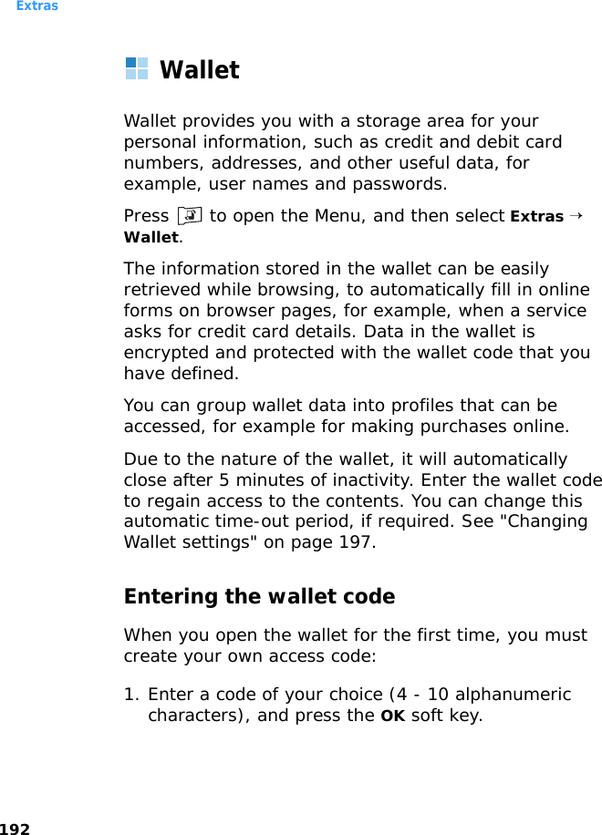 Extras192WalletWallet provides you with a storage area for your personal information, such as credit and debit card numbers, addresses, and other useful data, for example, user names and passwords.Press   to open the Menu, and then select Extras → Wallet.The information stored in the wallet can be easily retrieved while browsing, to automatically fill in online forms on browser pages, for example, when a service asks for credit card details. Data in the wallet is encrypted and protected with the wallet code that you have defined. You can group wallet data into profiles that can be accessed, for example for making purchases online.Due to the nature of the wallet, it will automatically close after 5 minutes of inactivity. Enter the wallet code to regain access to the contents. You can change this automatic time-out period, if required. See &quot;Changing Wallet settings&quot; on page 197.Entering the wallet codeWhen you open the wallet for the first time, you must create your own access code:1. Enter a code of your choice (4 - 10 alphanumeric characters), and press the OK soft key.