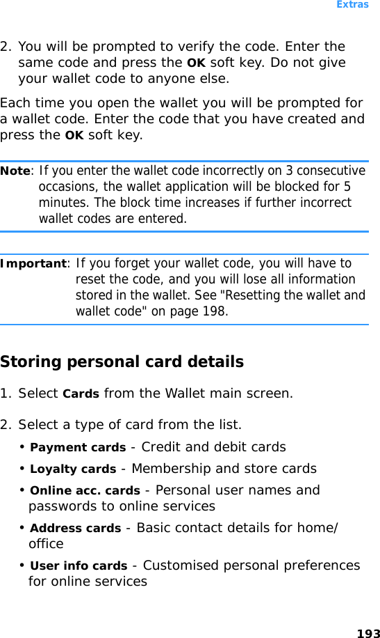 Extras1932. You will be prompted to verify the code. Enter the same code and press the OK soft key. Do not give your wallet code to anyone else.Each time you open the wallet you will be prompted for a wallet code. Enter the code that you have created and press the OK soft key.Note: If you enter the wallet code incorrectly on 3 consecutive occasions, the wallet application will be blocked for 5 minutes. The block time increases if further incorrect wallet codes are entered.Important: If you forget your wallet code, you will have to reset the code, and you will lose all information stored in the wallet. See &quot;Resetting the wallet and wallet code&quot; on page 198.Storing personal card details1. Select Cards from the Wallet main screen.2. Select a type of card from the list.• Payment cards - Credit and debit cards• Loyalty cards - Membership and store cards• Online acc. cards - Personal user names and passwords to online services• Address cards - Basic contact details for home/office• User info cards - Customised personal preferences for online services