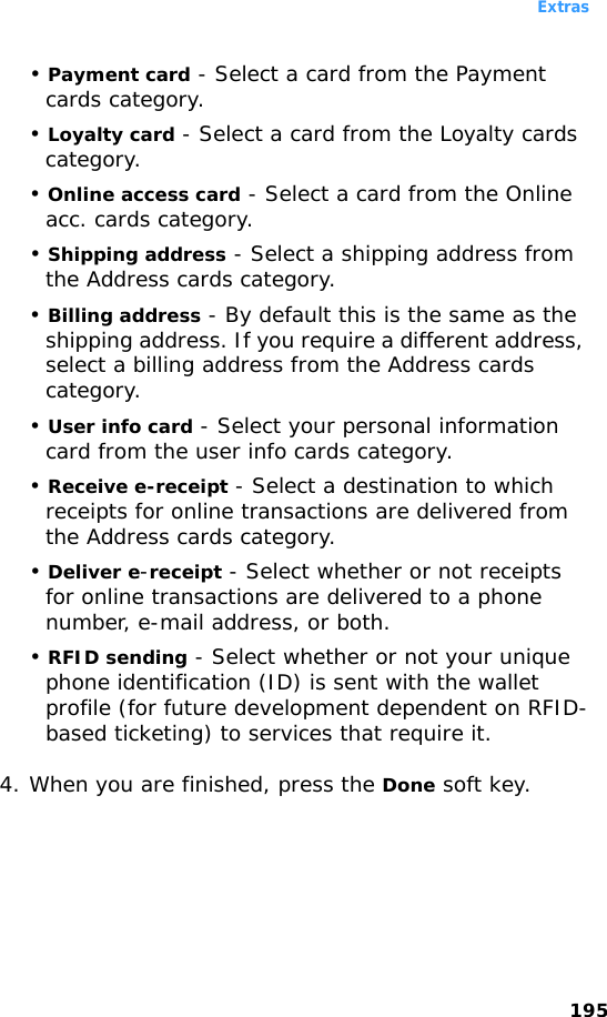Extras195• Payment card - Select a card from the Payment cards category.• Loyalty card - Select a card from the Loyalty cards category.• Online access card - Select a card from the Online acc. cards category.• Shipping address - Select a shipping address from the Address cards category.• Billing address - By default this is the same as the shipping address. If you require a different address, select a billing address from the Address cards category.• User info card - Select your personal information card from the user info cards category.• Receive e-receipt - Select a destination to which receipts for online transactions are delivered from the Address cards category.• Deliver e-receipt - Select whether or not receipts for online transactions are delivered to a phone number, e-mail address, or both.• RFID sending - Select whether or not your unique phone identification (ID) is sent with the wallet profile (for future development dependent on RFID-based ticketing) to services that require it.4. When you are finished, press the Done soft key.