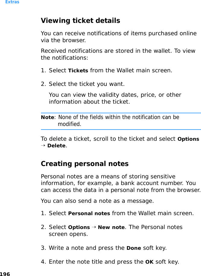 Extras196Viewing ticket detailsYou can receive notifications of items purchased online via the browser.Received notifications are stored in the wallet. To view the notifications:1. Select Tickets from the Wallet main screen.2. Select the ticket you want.You can view the validity dates, price, or other information about the ticket.Note: None of the fields within the notification can be modified.To delete a ticket, scroll to the ticket and select Options → Delete.Creating personal notesPersonal notes are a means of storing sensitive information, for example, a bank account number. You can access the data in a personal note from the browser.You can also send a note as a message.1. Select Personal notes from the Wallet main screen.2. Select Options → New note. The Personal notes screen opens.3. Write a note and press the Done soft key.4. Enter the note title and press the OK soft key.