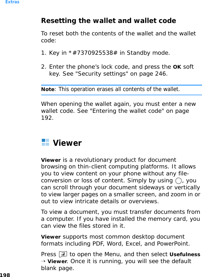 Extras198Resetting the wallet and wallet codeTo reset both the contents of the wallet and the wallet code:1. Key in *#7370925538# in Standby mode.2. Enter the phone’s lock code, and press the OK soft key. See &quot;Security settings&quot; on page 246.Note: This operation erases all contents of the wallet.When opening the wallet again, you must enter a new wallet code. See &quot;Entering the wallet code&quot; on page 192.ViewerViewer is a revolutionary product for document browsing on thin-client computing platforms. It allows you to view content on your phone without any file-conversion or loss of content. Simply by using  , you can scroll through your document sideways or vertically to view larger pages on a smaller screen, and zoom in or out to view intricate details or overviews. To view a document, you must transfer documents from a computer. If you have installed the memory card, you can view the files stored in it. Viewer supports most common desktop document formats including PDF, Word, Excel, and PowerPoint.Press   to open the Menu, and then select Usefulness → Viewer. Once it is running, you will see the default blank page.