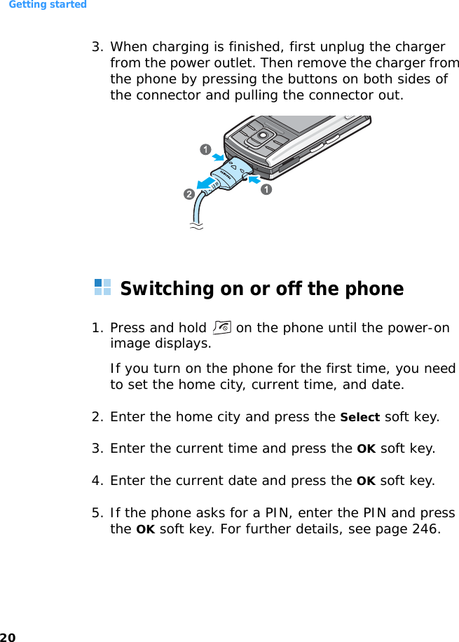 Getting started203. When charging is finished, first unplug the charger from the power outlet. Then remove the charger from the phone by pressing the buttons on both sides of the connector and pulling the connector out.Switching on or off the phone1. Press and hold   on the phone until the power-on image displays.If you turn on the phone for the first time, you need to set the home city, current time, and date.2. Enter the home city and press the Select soft key.3. Enter the current time and press the OK soft key.4. Enter the current date and press the OK soft key.5. If the phone asks for a PIN, enter the PIN and press the OK soft key. For further details, see page 246.