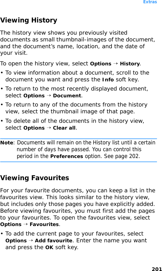 Extras201Viewing HistoryThe history view shows you previously visited documents as small thumbnail-images of the document, and the document’s name, location, and the date of your visit.To open the history view, select Options → History.• To view information about a document, scroll to the document you want and press the Info soft key.• To return to the most recently displayed document, select Options → Document.• To return to any of the documents from the history view, select the thumbnail image of that page.• To delete all of the documents in the history view, select Options → Clear all.Note: Documents will remain on the History list until a certain number of days have passed. You can control this period in the Preferences option. See page 202.Viewing FavouritesFor your favourite documents, you can keep a list in the favourites view. This looks similar to the history view, but includes only those pages you have explicitly added. Before viewing favourites, you must first add the pages to your favourites. To open the favourites view, select Options → Favourites.• To add the current page to your favourites, select Options → Add favourite. Enter the name you want and press the OK soft key.