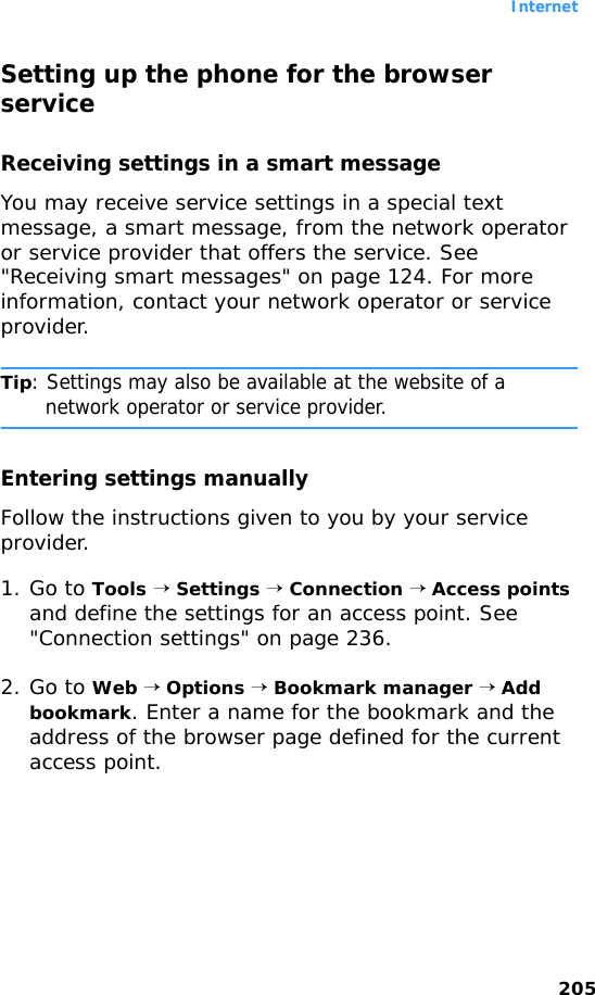 Internet205Setting up the phone for the browser serviceReceiving settings in a smart messageYou may receive service settings in a special text message, a smart message, from the network operator or service provider that offers the service. See &quot;Receiving smart messages&quot; on page 124. For more information, contact your network operator or service provider.Tip: Settings may also be available at the website of a network operator or service provider.Entering settings manuallyFollow the instructions given to you by your service provider.1. Go to Tools → Settings → Connection → Access points and define the settings for an access point. See &quot;Connection settings&quot; on page 236.2. Go to Web → Options → Bookmark manager → Add bookmark. Enter a name for the bookmark and the address of the browser page defined for the current access point.