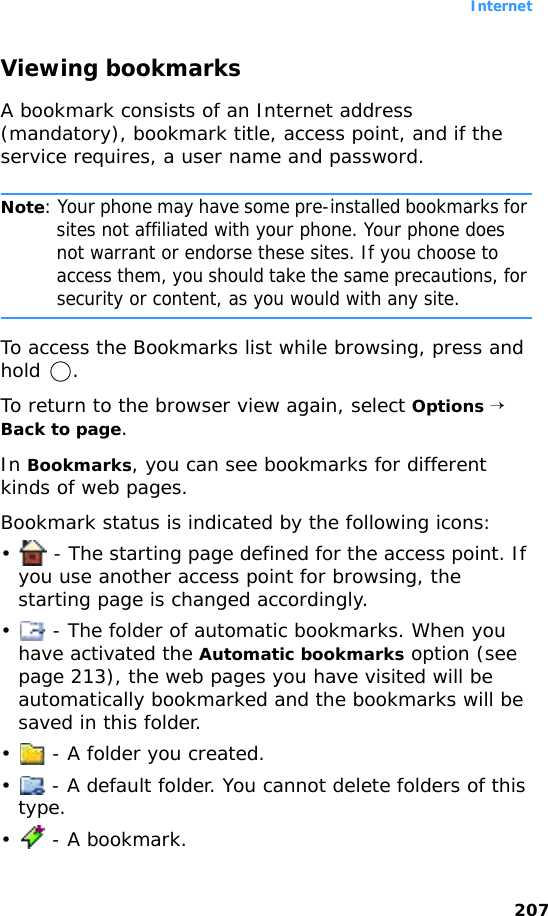 Internet207Viewing bookmarksA bookmark consists of an Internet address (mandatory), bookmark title, access point, and if the service requires, a user name and password.Note: Your phone may have some pre-installed bookmarks for sites not affiliated with your phone. Your phone does not warrant or endorse these sites. If you choose to access them, you should take the same precautions, for security or content, as you would with any site.To access the Bookmarks list while browsing, press and hold .To return to the browser view again, select Options → Back to page.In Bookmarks, you can see bookmarks for different kinds of web pages.Bookmark status is indicated by the following icons:•  - The starting page defined for the access point. If you use another access point for browsing, the starting page is changed accordingly.•  - The folder of automatic bookmarks. When you have activated the Automatic bookmarks option (see page 213), the web pages you have visited will be automatically bookmarked and the bookmarks will be saved in this folder.•  - A folder you created.•  - A default folder. You cannot delete folders of this type.•  - A bookmark.