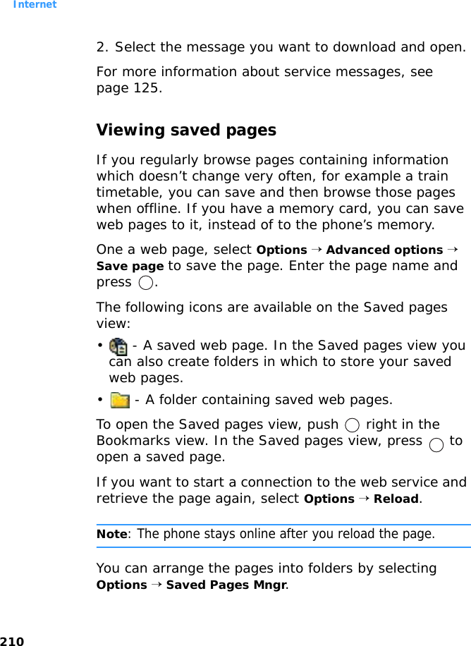 Internet2102. Select the message you want to download and open.For more information about service messages, see page 125.Viewing saved pagesIf you regularly browse pages containing information which doesn’t change very often, for example a train timetable, you can save and then browse those pages when offline. If you have a memory card, you can save web pages to it, instead of to the phone’s memory.One a web page, select Options → Advanced options → Save page to save the page. Enter the page name and press .The following icons are available on the Saved pages view:•  - A saved web page. In the Saved pages view you can also create folders in which to store your saved web pages.•  - A folder containing saved web pages.To open the Saved pages view, push   right in the Bookmarks view. In the Saved pages view, press   to open a saved page.If you want to start a connection to the web service and retrieve the page again, select Options → Reload.Note: The phone stays online after you reload the page.You can arrange the pages into folders by selecting Options → Saved Pages Mngr.