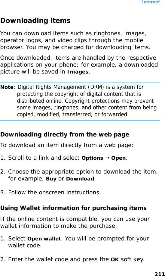 Internet211Downloading itemsYou can download items such as ringtones, images, operator logos, and video clips through the mobile browser. You may be charged for downlouding items.Once downloaded, items are handled by the respective applications on your phone; for example, a downloaded picture will be saved in Images.Note: Digital Rights Management (DRM) is a system for protecting the copyright of digital content that is distributed online. Copyright protections may prevent some images, ringtones, and other content from being copied, modified, transferred, or forwarded.Downloading directly from the web pageTo download an item directly from a web page:1. Scroll to a link and select Options → Open.2. Choose the appropriate option to download the item, for example, Buy or Download.3. Follow the onscreen instructions.Using Wallet information for purchasing itemsIf the online content is compatible, you can use your wallet information to make the purchase:1. Select Open wallet. You will be prompted for your wallet code.2. Enter the wallet code and press the OK soft key.