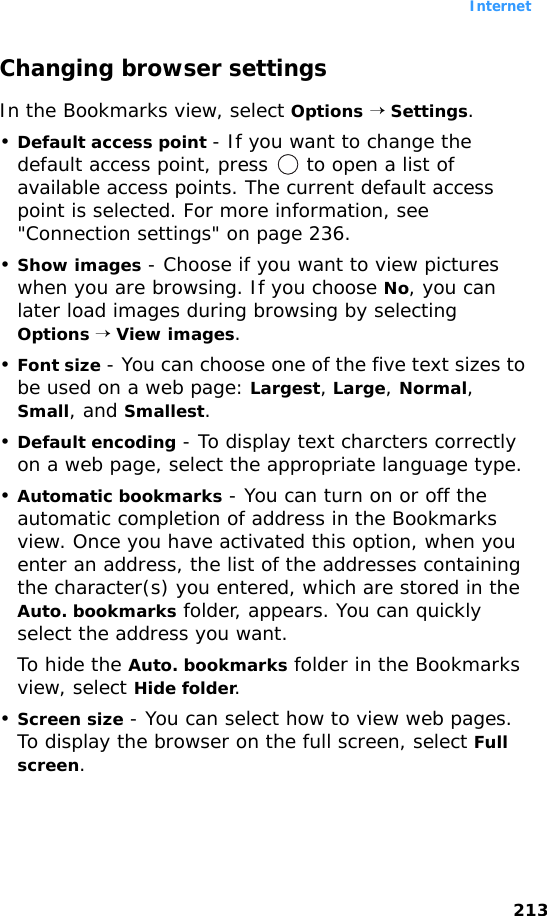 Internet213Changing browser settingsIn the Bookmarks view, select Options → Settings.•Default access point - If you want to change the default access point, press   to open a list of available access points. The current default access point is selected. For more information, see &quot;Connection settings&quot; on page 236.•Show images - Choose if you want to view pictures when you are browsing. If you choose No, you can later load images during browsing by selecting Options → View images.•Font size - You can choose one of the five text sizes to be used on a web page: Largest, Large, Normal, Small, and Smallest.•Default encoding - To display text charcters correctly on a web page, select the appropriate language type.•Automatic bookmarks - You can turn on or off the automatic completion of address in the Bookmarks view. Once you have activated this option, when you enter an address, the list of the addresses containing the character(s) you entered, which are stored in the Auto. bookmarks folder, appears. You can quickly select the address you want.To hide the Auto. bookmarks folder in the Bookmarks view, select Hide folder.•Screen size - You can select how to view web pages. To display the browser on the full screen, select Full screen.