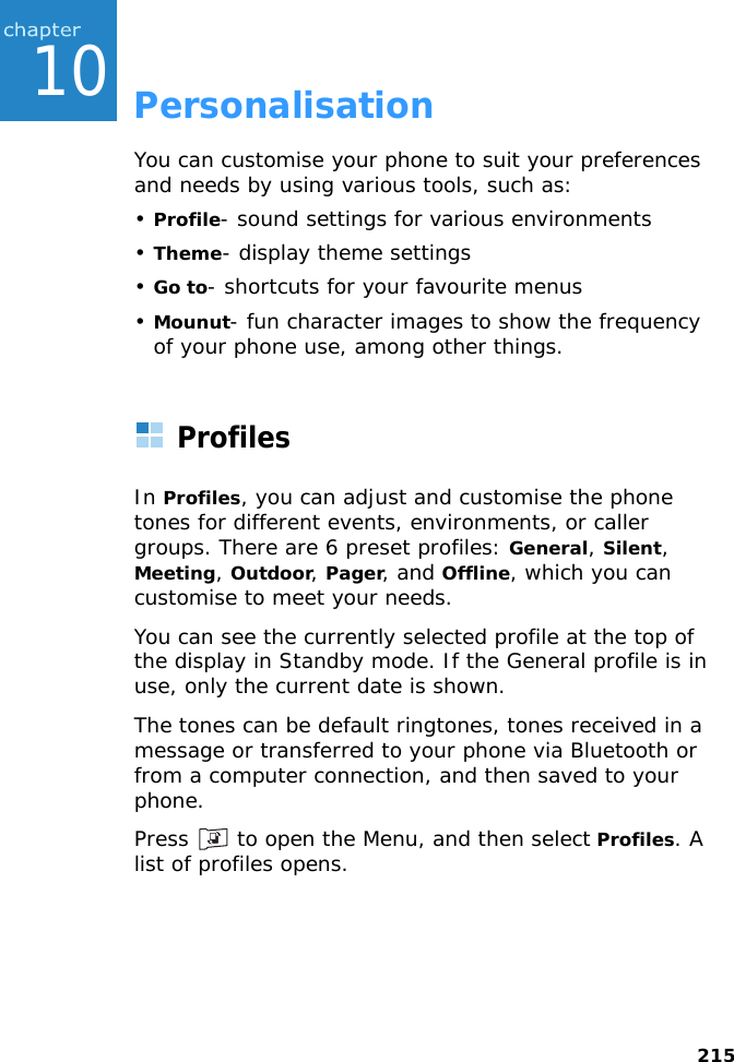 21510PersonalisationYou can customise your phone to suit your preferences and needs by using various tools, such as:•Profile- sound settings for various environments•Theme- display theme settings•Go to- shortcuts for your favourite menus•Mounut- fun character images to show the frequency of your phone use, among other things.ProfilesIn Profiles, you can adjust and customise the phone tones for different events, environments, or caller groups. There are 6 preset profiles: General, Silent, Meeting, Outdoor, Pager, and Offline, which you can customise to meet your needs.You can see the currently selected profile at the top of the display in Standby mode. If the General profile is in use, only the current date is shown.The tones can be default ringtones, tones received in a message or transferred to your phone via Bluetooth or from a computer connection, and then saved to your phone.Press   to open the Menu, and then select Profiles. A list of profiles opens.