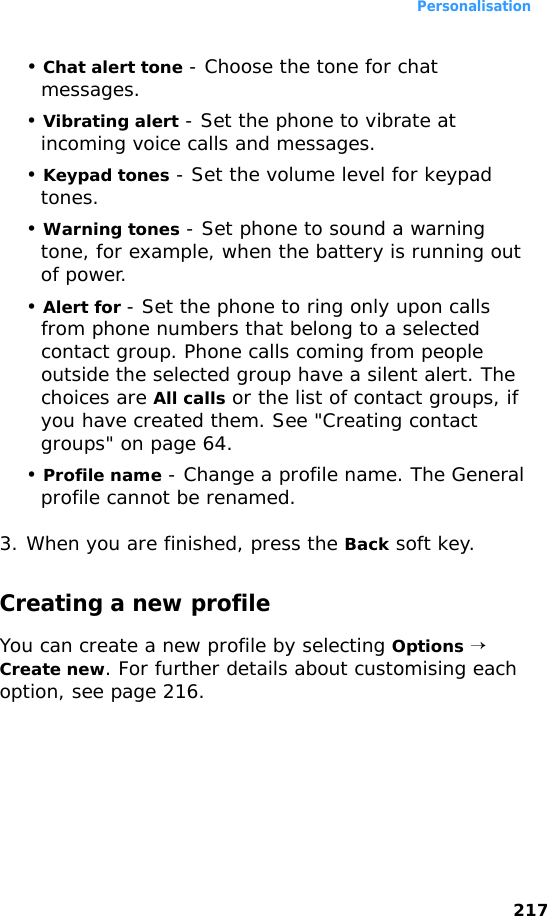 Personalisation217• Chat alert tone - Choose the tone for chat messages.• Vibrating alert - Set the phone to vibrate at incoming voice calls and messages.• Keypad tones - Set the volume level for keypad tones.• Warning tones - Set phone to sound a warning tone, for example, when the battery is running out of power.• Alert for - Set the phone to ring only upon calls from phone numbers that belong to a selected contact group. Phone calls coming from people outside the selected group have a silent alert. The choices are All calls or the list of contact groups, if you have created them. See &quot;Creating contact groups&quot; on page 64.• Profile name - Change a profile name. The General profile cannot be renamed.3. When you are finished, press the Back soft key.Creating a new profileYou can create a new profile by selecting Options → Create new. For further details about customising each option, see page 216.