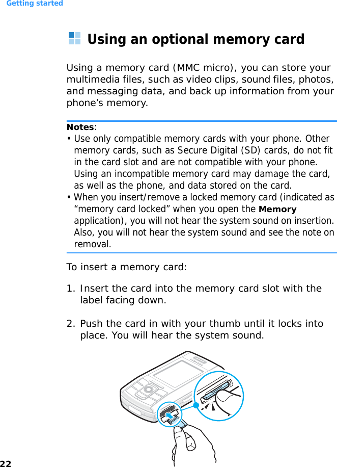 Getting started22Using an optional memory cardUsing a memory card (MMC micro), you can store your multimedia files, such as video clips, sound files, photos, and messaging data, and back up information from your phone’s memory.Notes:• Use only compatible memory cards with your phone. Other memory cards, such as Secure Digital (SD) cards, do not fit in the card slot and are not compatible with your phone. Using an incompatible memory card may damage the card, as well as the phone, and data stored on the card.• When you insert/remove a locked memory card (indicated as “memory card locked” when you open the Memory application), you will not hear the system sound on insertion. Also, you will not hear the system sound and see the note on removal.To insert a memory card: 1. Insert the card into the memory card slot with the label facing down.2. Push the card in with your thumb until it locks into place. You will hear the system sound.