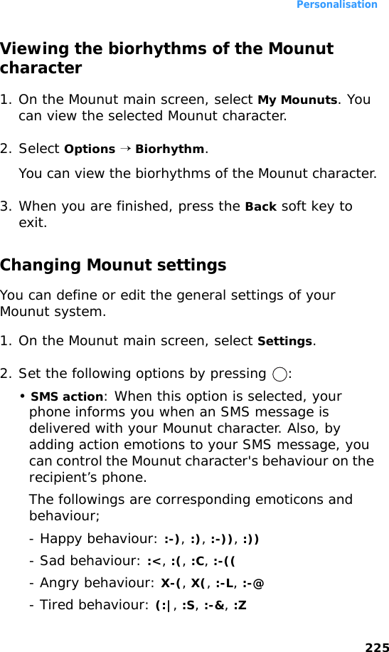 Personalisation225Viewing the biorhythms of the Mounut character1. On the Mounut main screen, select My Mounuts. You can view the selected Mounut character.2. Select Options → Biorhythm.You can view the biorhythms of the Mounut character.3. When you are finished, press the Back soft key to exit.Changing Mounut settingsYou can define or edit the general settings of your Mounut system.1. On the Mounut main screen, select Settings.2. Set the following options by pressing  :• SMS action: When this option is selected, your phone informs you when an SMS message is delivered with your Mounut character. Also, by adding action emotions to your SMS message, you can control the Mounut character&apos;s behaviour on the recipient’s phone. The followings are corresponding emoticons and behaviour; - Happy behaviour: :-), :), :-)), :)) - Sad behaviour: :&lt;, :(, :C, :-((- Angry behaviour: X-(, X(, :-L, :-@- Tired behaviour: (:|, :S, :-&amp;, :Z