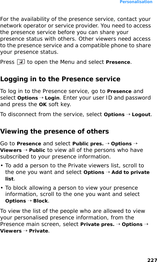 Personalisation227For the availability of the presence service, contact your network operator or service provider. You need to access the presence service before you can share your presence status with others. Other viewers need access to the presence service and a compatible phone to share your presence status.Press   to open the Menu and select Presence.Logging in to the Presence serviceTo log in to the Presence service, go to Presence and select Options → Login. Enter your user ID and password and press the OK soft key.To disconnect from the service, select Options → Logout.Viewing the presence of othersGo to Presence and select Public pres. → Options → Viewers → Public to view all of the persons who have subscribed to your presence information. • To add a person to the Private viewers list, scroll to the one you want and select Options → Add to private list.• To block allowing a person to view your presence information, scroll to the one you want and select Options → Block.To view the list of the people who are allowed to view your personalised presence information, from the Presence main screen, select Private pres. → Options → Viewers → Private. 