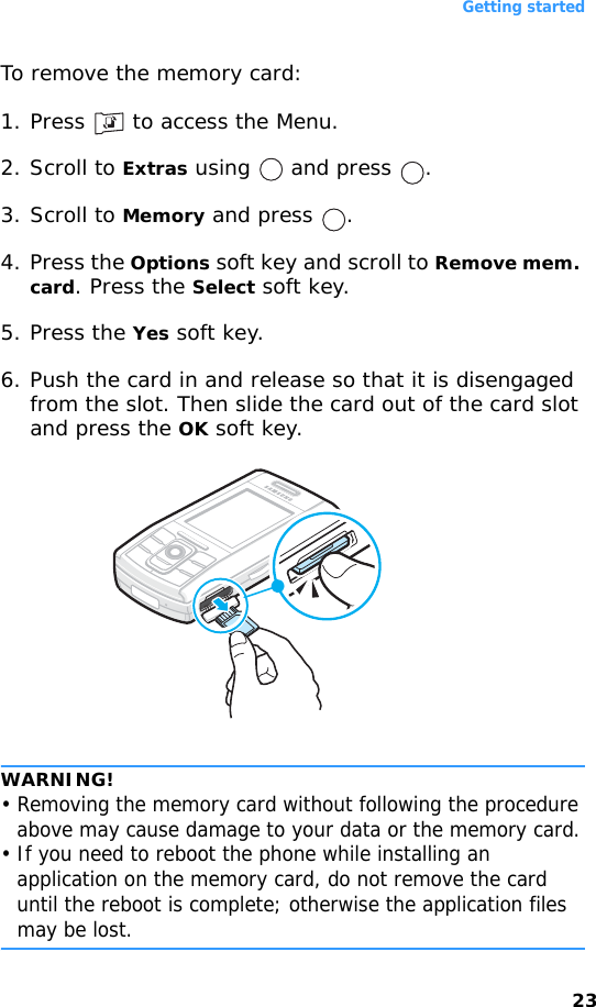 Getting started23To remove the memory card:1. Press   to access the Menu.2. Scroll to Extras using   and press  .3. Scroll to Memory and press  .4. Press the Options soft key and scroll to Remove mem. card. Press the Select soft key.5. Press the Yes soft key.6. Push the card in and release so that it is disengaged from the slot. Then slide the card out of the card slot and press the OK soft key.WARNING!• Removing the memory card without following the procedure above may cause damage to your data or the memory card.• If you need to reboot the phone while installing an application on the memory card, do not remove the card until the reboot is complete; otherwise the application files may be lost.